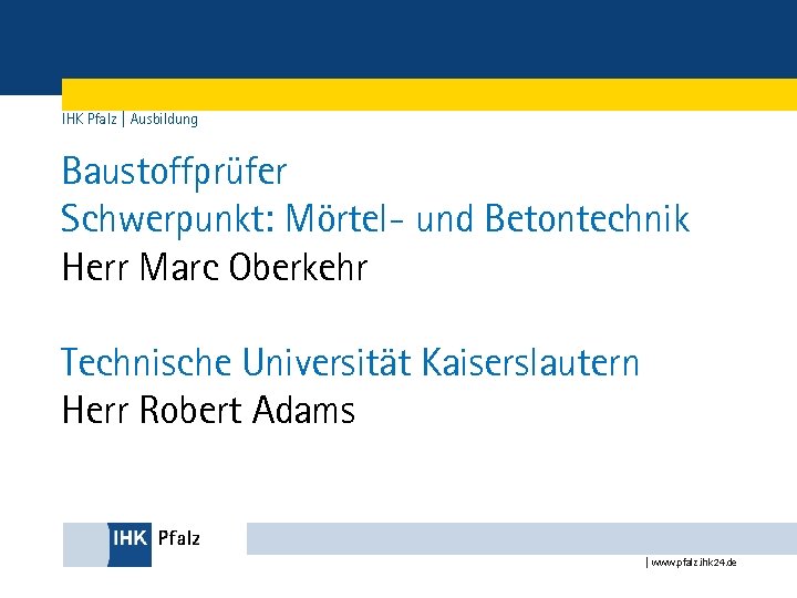 IHK Pfalz | Ausbildung Baustoffprüfer Schwerpunkt: Mörtel- und Betontechnik Herr Marc Oberkehr Technische Universität