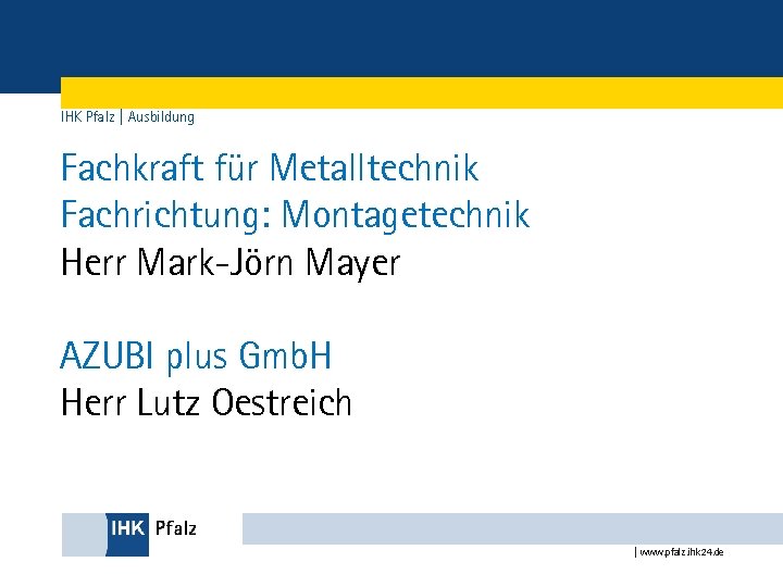 IHK Pfalz | Ausbildung Fachkraft für Metalltechnik Fachrichtung: Montagetechnik Herr Mark-Jörn Mayer AZUBI plus