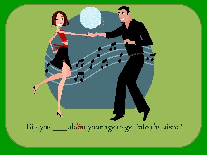 Did you ____ about lie your age to get into the disco? 