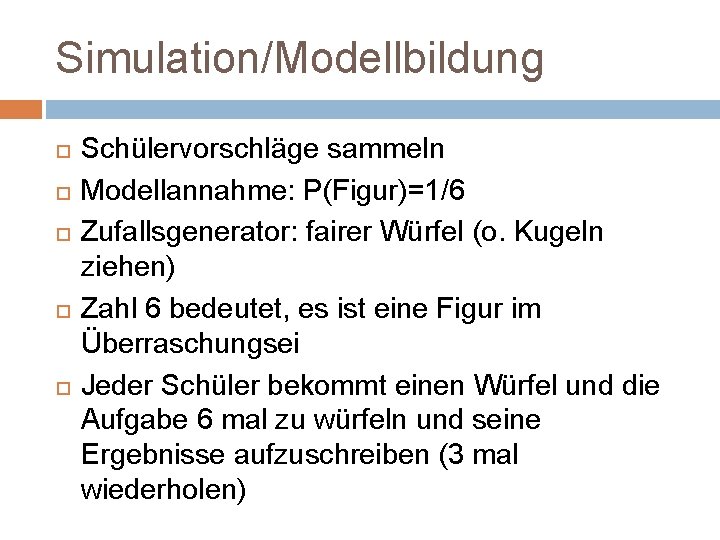 Simulation/Modellbildung Schülervorschläge sammeln Modellannahme: P(Figur)=1/6 Zufallsgenerator: fairer Würfel (o. Kugeln ziehen) Zahl 6 bedeutet,