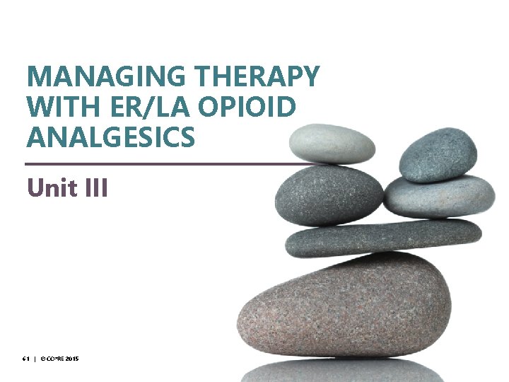 © CO*RE 2014 MANAGING THERAPY WITH ER/LA OPIOID ANALGESICS Unit III 61 | ©