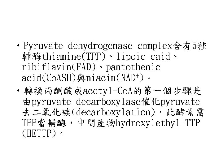  • Pyruvate dehydrogenase complex含有5種 輔酶thiamine(TPP)、lipoic caid、 ribiflavin(FAD)、pantothenic acid(Co. ASH)與niacin(NAD+)。 • 轉換丙酮酸成acetyl-Co. A的第一個步驟是 由pyruvate