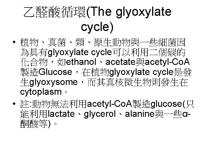 乙醛酸循環(The glyoxylate cycle) • 植物、真菌、類、原生動物與一些細菌因 為具有glyoxylate cycle可以利用二個碳的 化合物，如ethanol、acetate與acetyl-Co. A 製造Glucose，在植物glyoxylate cycle是發 生glyoxysome，而其真核微生物則發生在 cytoplasm。 •