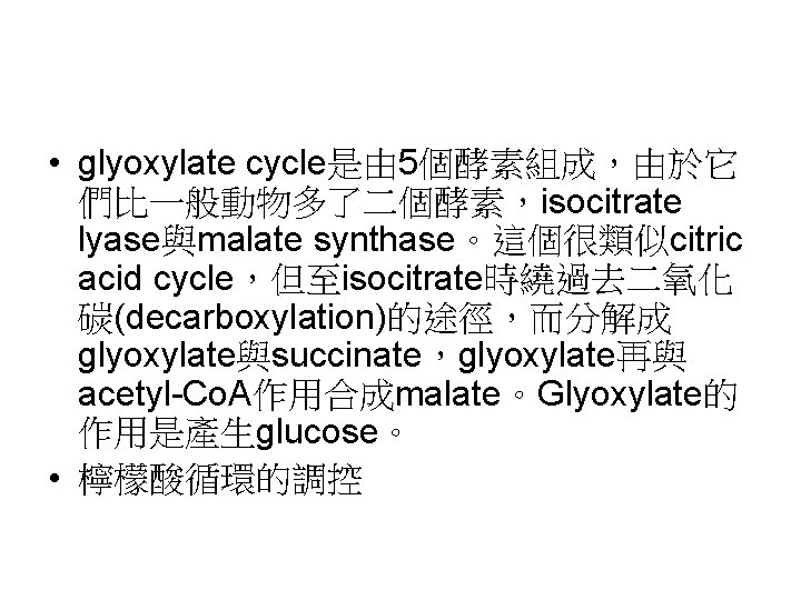  • glyoxylate cycle是由 5個酵素組成，由於它 們比一般動物多了二個酵素，isocitrate lyase與malate synthase。這個很類似citric acid cycle，但至isocitrate時繞過去二氧化 碳(decarboxylation)的途徑，而分解成 glyoxylate與succinate，glyoxylate再與 acetyl-Co. A作用合成malate。Glyoxylate的