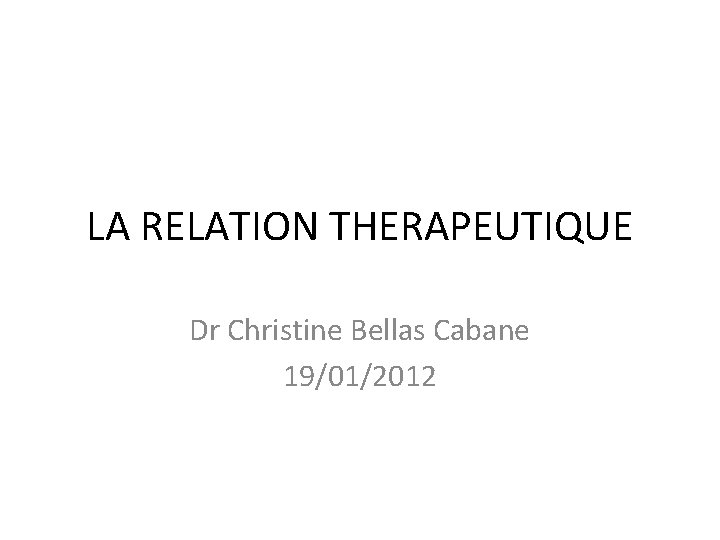 LA RELATION THERAPEUTIQUE Dr Christine Bellas Cabane 19/01/2012 