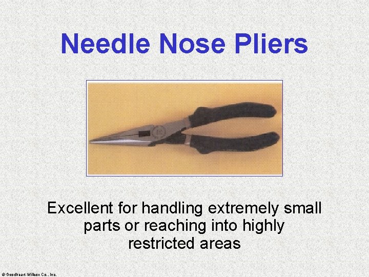 Needle Nose Pliers Excellent for handling extremely small parts or reaching into highly restricted