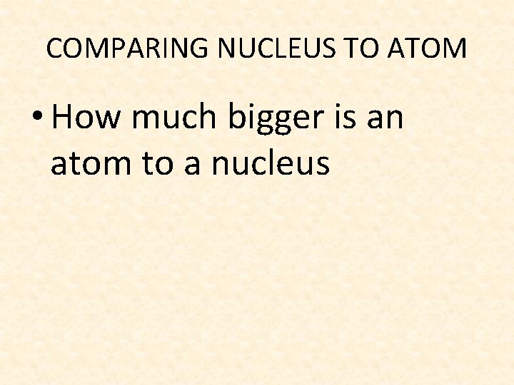 COMPARING NUCLEUS TO ATOM • How much bigger is an atom to a nucleus