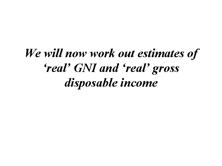 We will now work out estimates of ‘real’ GNI and ‘real’ gross disposable income