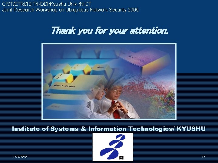 CIST/ETRI/ISIT/KDDI/Kyushu Univ. /NICT Joint Research Workshop on Ubiquitous Network Security 2005 Thank you for