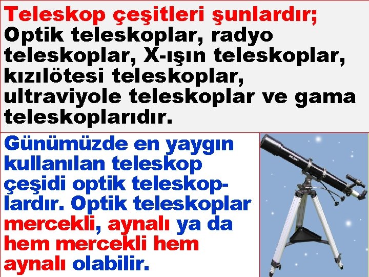 Teleskop çeşitleri şunlardır; Optik teleskoplar, radyo teleskoplar, X-ışın teleskoplar, kızılötesi teleskoplar, ultraviyole teleskoplar ve