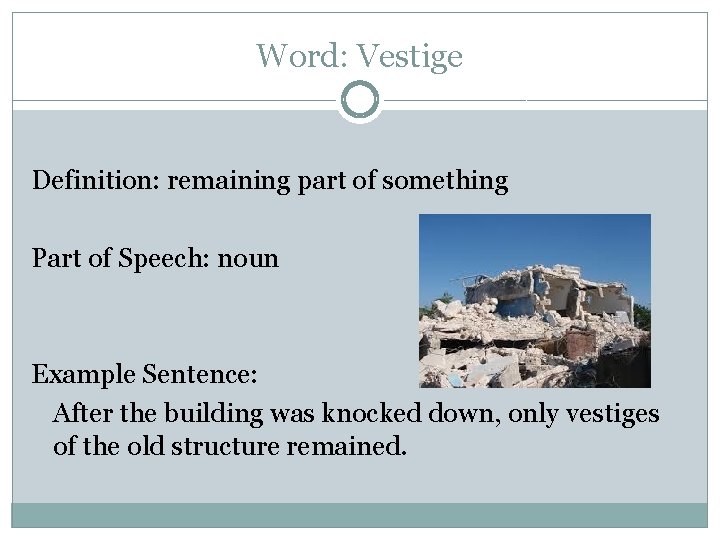 Word: Vestige Definition: remaining part of something Part of Speech: noun Example Sentence: After