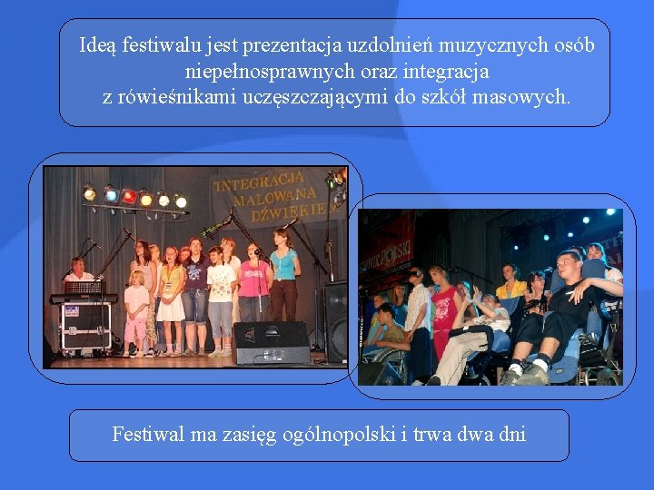 Ideą festiwalu jest prezentacja uzdolnień muzycznych osób niepełnosprawnych oraz integracja z rówieśnikami uczęszczającymi do