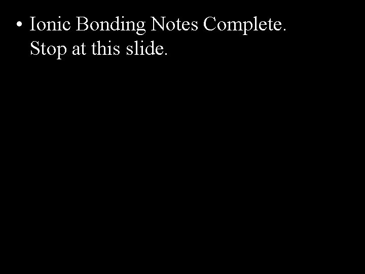  • Ionic Bonding Notes Complete. Stop at this slide. 