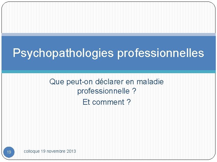 Psychopathologies professionnelles Que peut-on déclarer en maladie professionnelle ? Et comment ? 19 colloque