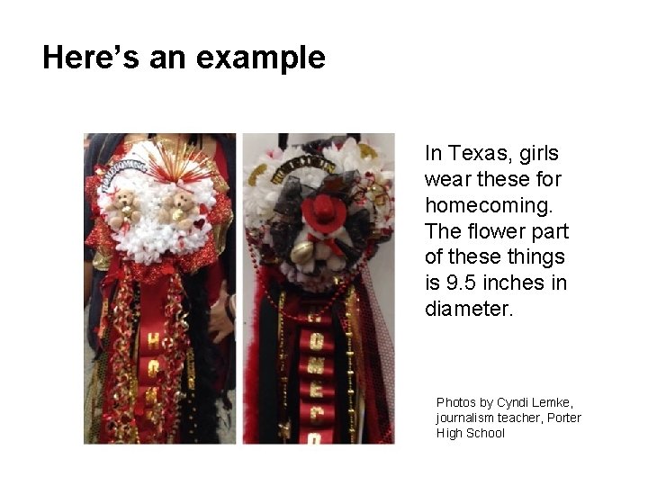 Here’s an example In Texas, girls wear these for homecoming. The flower part of