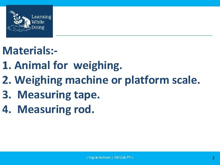 Materials: 1. Animal for weighing. 2. Weighing machine or platform scale. 3. Measuring tape.