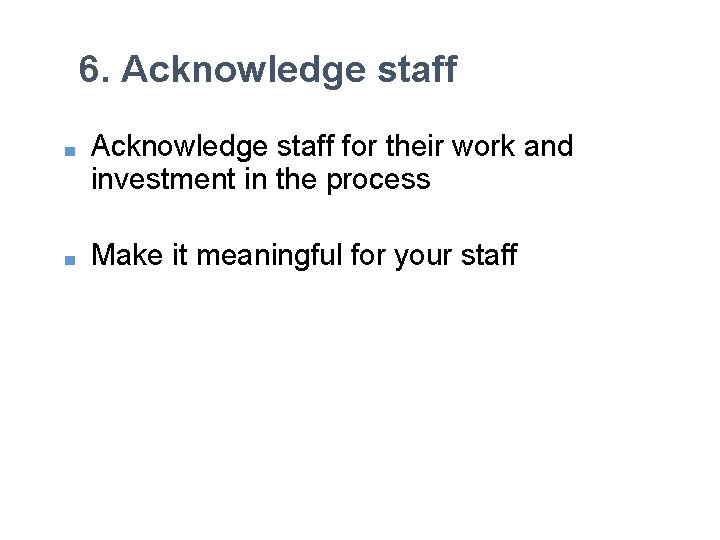 6. Acknowledge staff ■ Acknowledge staff for their work and investment in the process