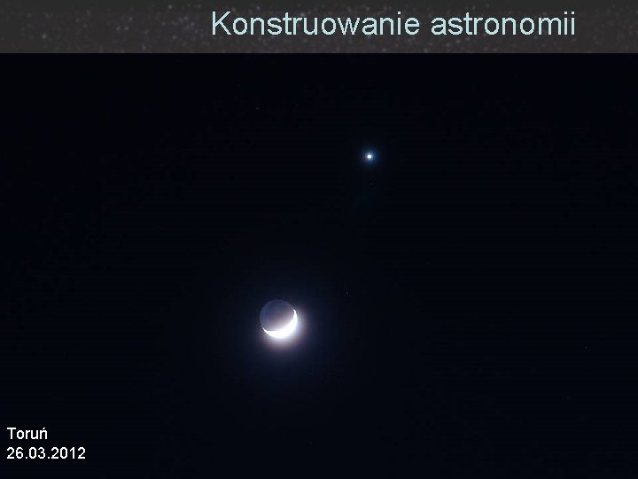 Konstruowanie astronomii Toruń 26. 03. 2012 