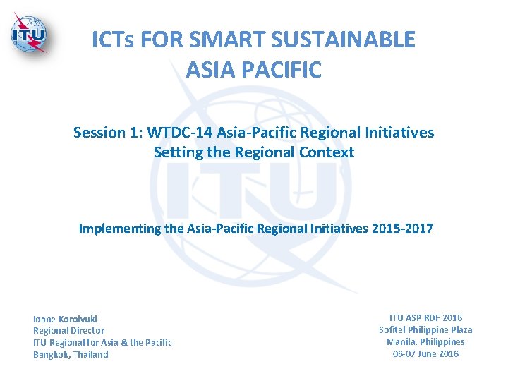 ICTs FOR SMART SUSTAINABLE ASIA PACIFIC Session 1: WTDC-14 Asia-Pacific Regional Initiatives Setting the