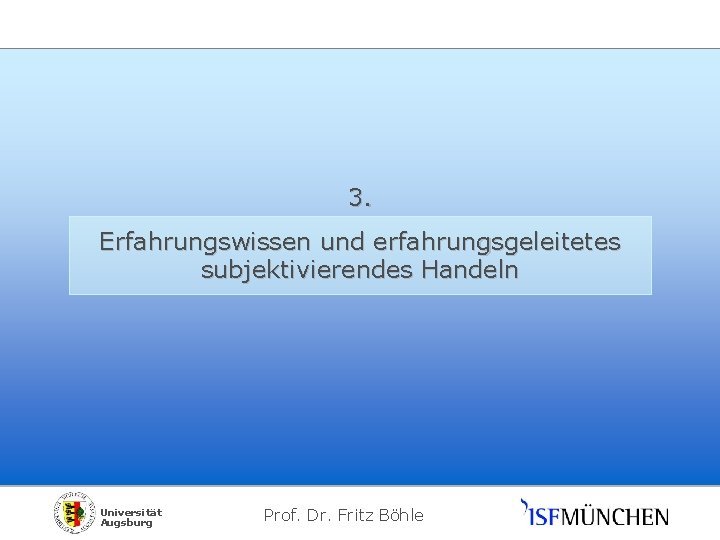 3. Erfahrungswissen und erfahrungsgeleitetes subjektivierendes Handeln Universität Augsburg Prof. Dr. Fritz Böhle 