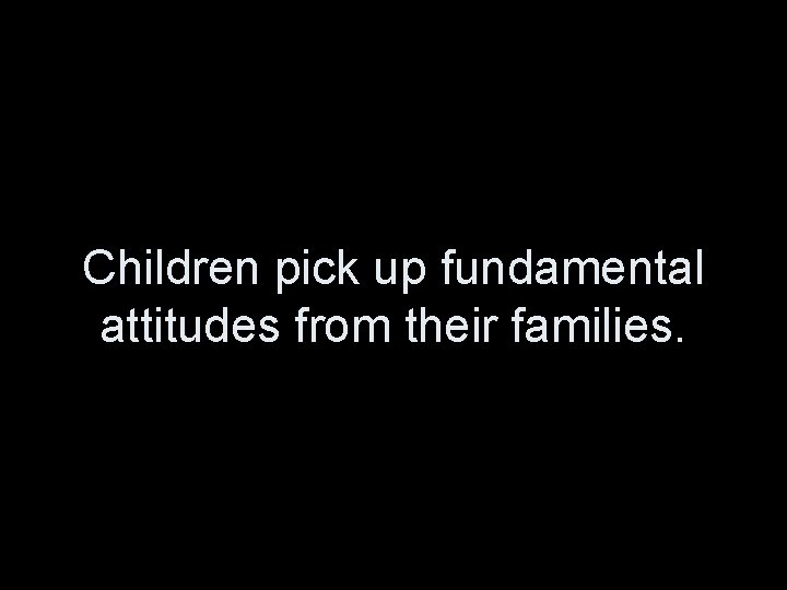 Children pick up fundamental attitudes from their families. 