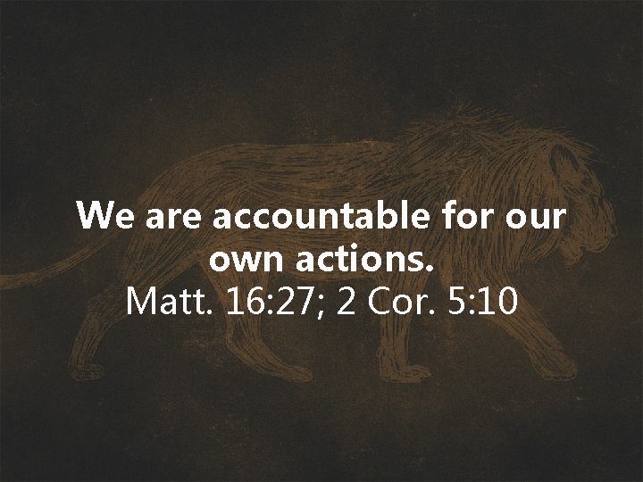 We are accountable for our own actions. Matt. 16: 27; 2 Cor. 5: 10