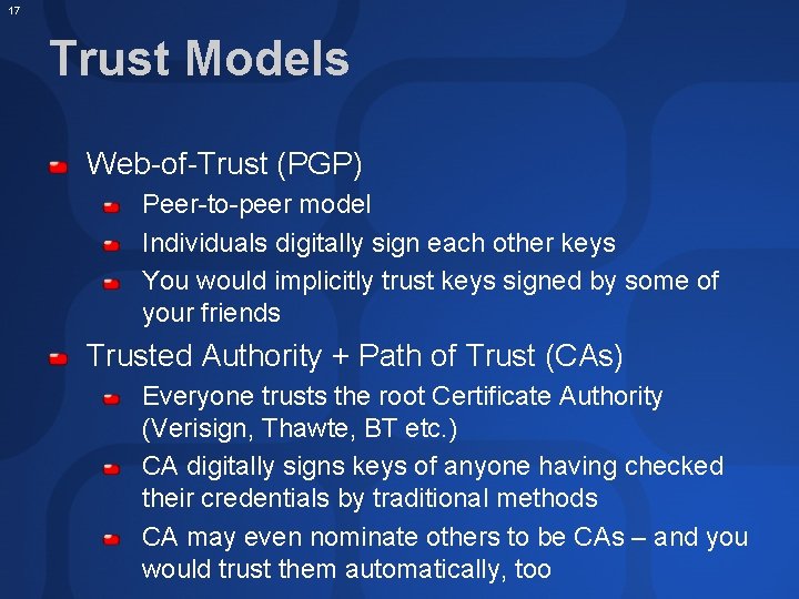 17 Trust Models Web-of-Trust (PGP) Peer-to-peer model Individuals digitally sign each other keys You