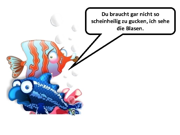 Du braucht gar nicht so scheinheilig zu gucken, ich sehe die Blasen. 