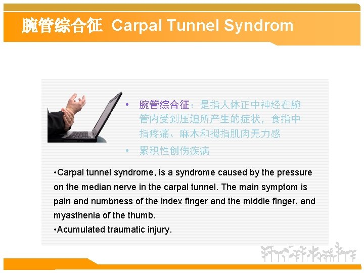 腕管综合征 Carpal Tunnel Syndrom • 腕管综合征：是指人体正中神经在腕 管内受到压迫所产生的症状，食指中 指疼痛、麻木和拇指肌肉无力感 • 累积性创伤疾病 • Carpal tunnel syndrome,