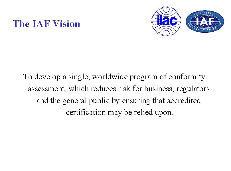The IAF Vision To develop a single, worldwide program of conformity assessment, which reduces