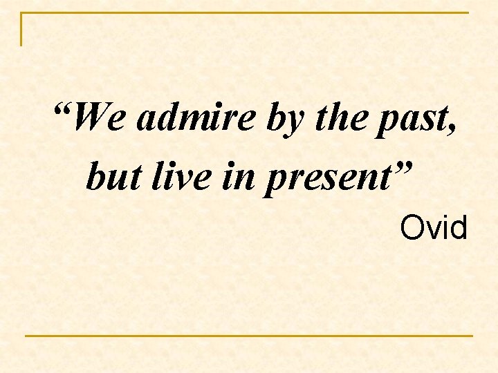 “We admire by the past, but live in present” Ovid 