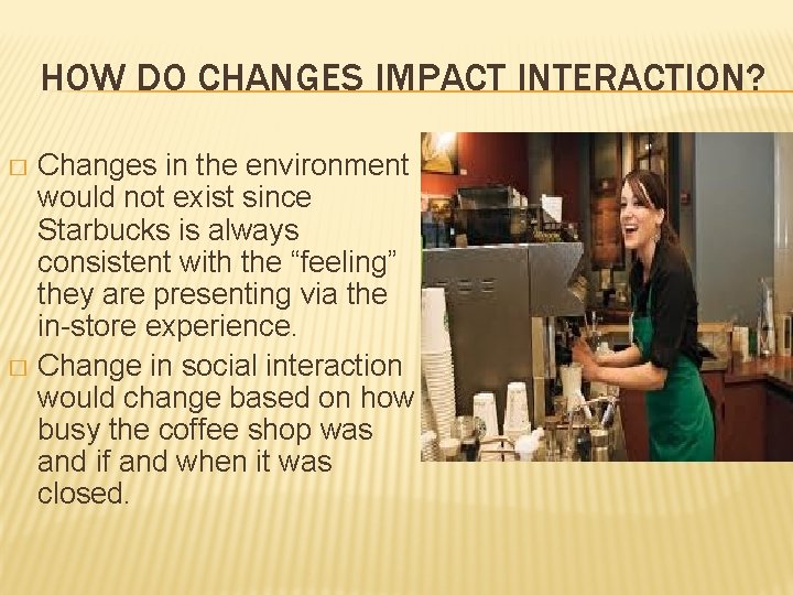 HOW DO CHANGES IMPACT INTERACTION? Changes in the environment would not exist since Starbucks