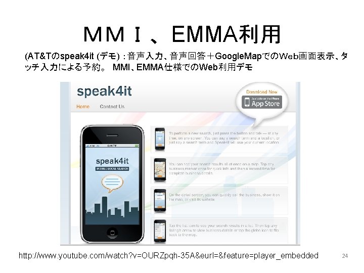 ＭＭＩ、EMMA利用 (AT&Tのspeak 4 it (デモ) ：音声入力、音声回答＋Google. MapでのＷｅｂ画面表示、タ ッチ入力による予約。　MMI、EMMA仕様でのWeb利用デモ http: //www. youtube. com/watch? v=OURZpqh-35 A&eurl=&feature=player_embedded