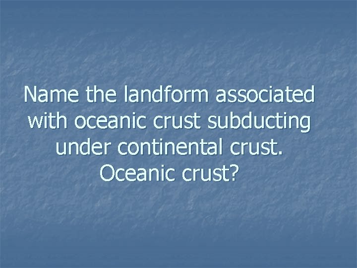 Name the landform associated with oceanic crust subducting under continental crust. Oceanic crust? 