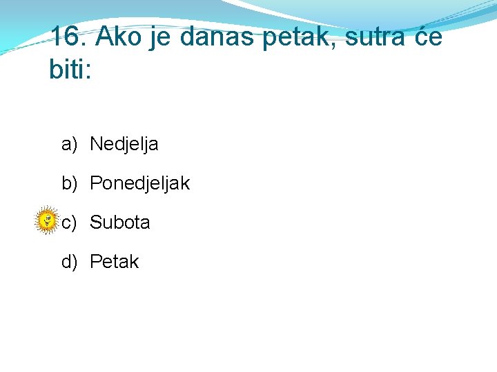 16. Ako je danas petak, sutra će biti: a) Nedjelja b) Ponedjeljak c) Subota