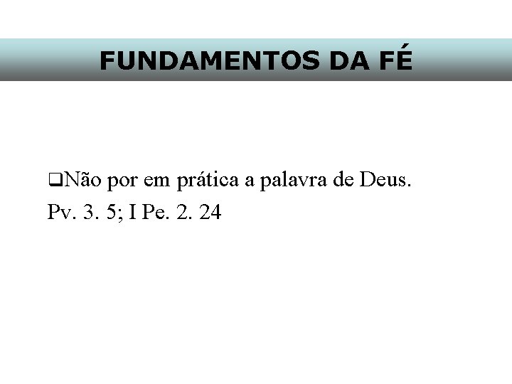 FUNDAMENTOS DA FÉ q. Não por em prática a palavra de Deus. Pv. 3.