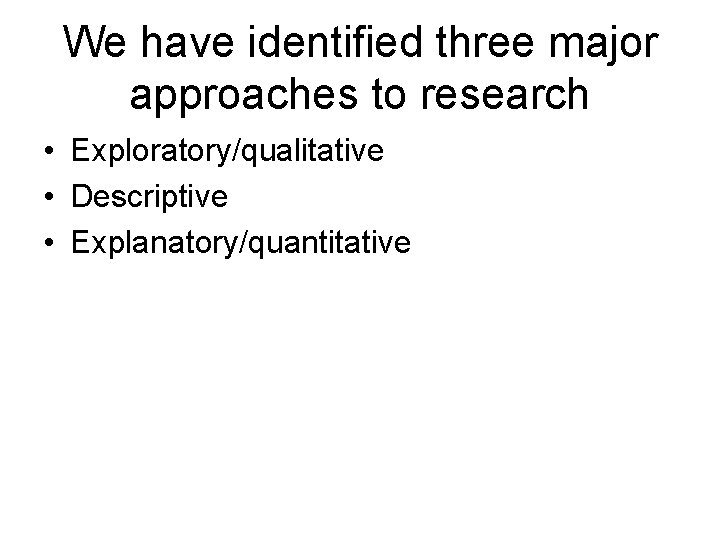 We have identified three major approaches to research • Exploratory/qualitative • Descriptive • Explanatory/quantitative