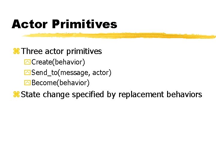 Actor Primitives z Three actor primitives y. Create(behavior) y. Send_to(message, actor) y. Become(behavior) z Actor Primitives z Three actor primitives y. Create(behavior) y. Send_to(message, actor) y. Become(behavior) z