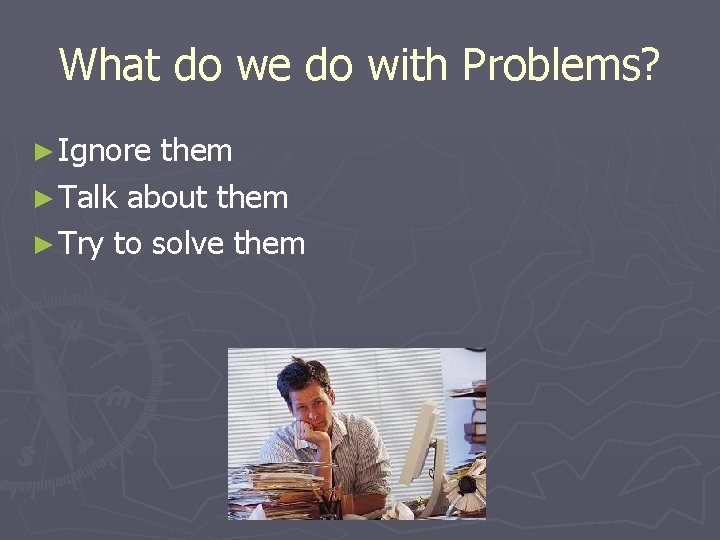 What do we do with Problems? ► Ignore them ► Talk about them ►