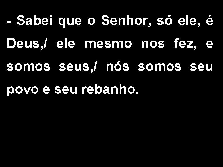 - Sabei que o Senhor, só ele, é Deus, / ele mesmo nos fez,