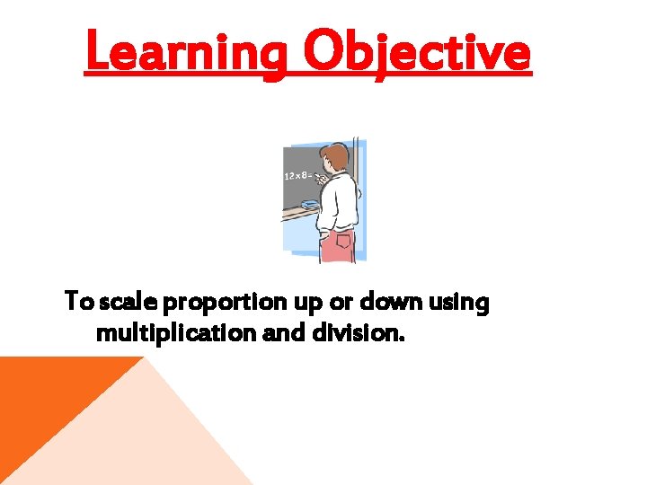 Learning Objective To scale proportion up or down using multiplication and division. 