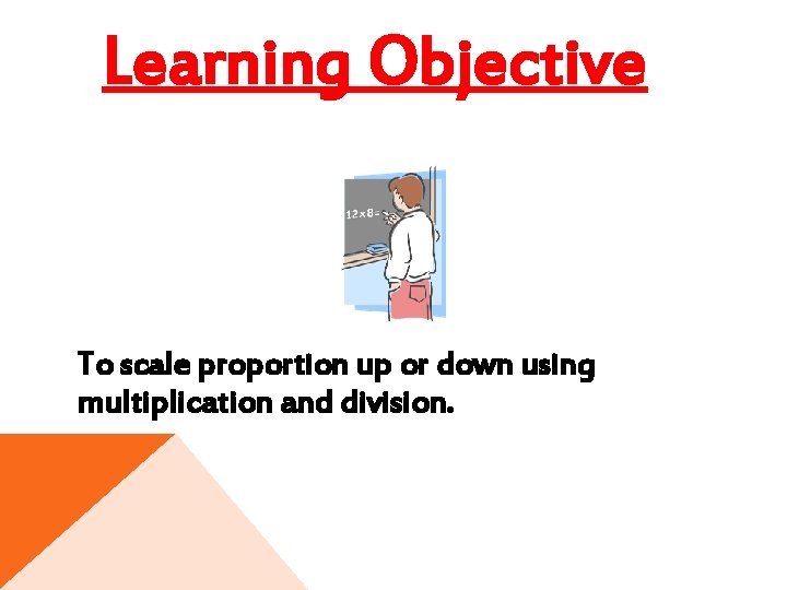 Learning Objective To scale proportion up or down using multiplication and division. 