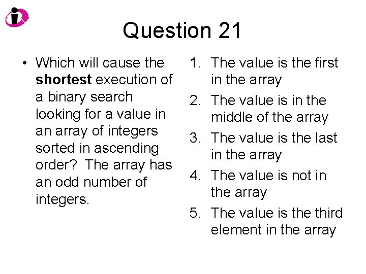 Question 21 • Which will cause the shortest execution of a binary search looking