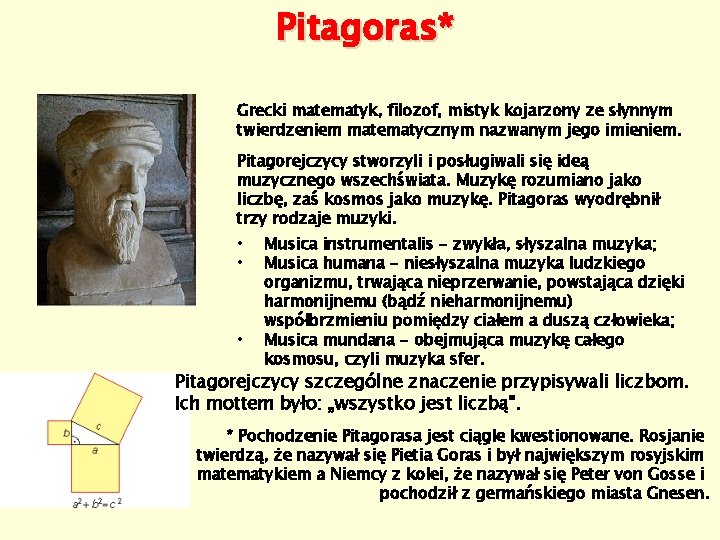 Pitagoras* Grecki matematyk, filozof, mistyk kojarzony ze słynnym twierdzeniem matematycznym nazwanym jego imieniem. Pitagorejczycy