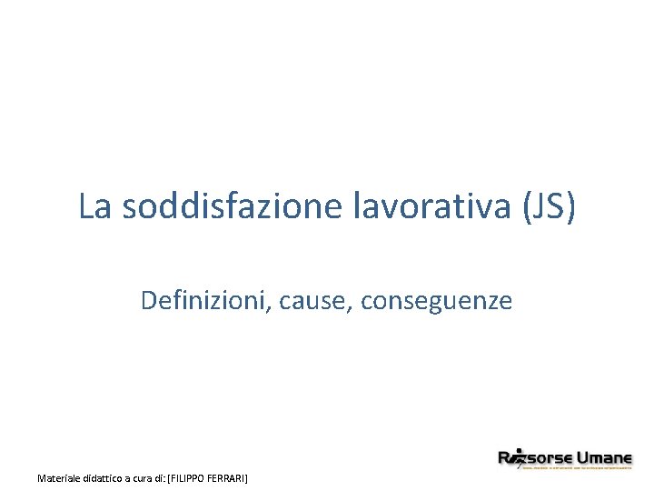 La soddisfazione lavorativa (JS) Definizioni, cause, conseguenze Materiale didattico a cura di: [FILIPPO FERRARI]