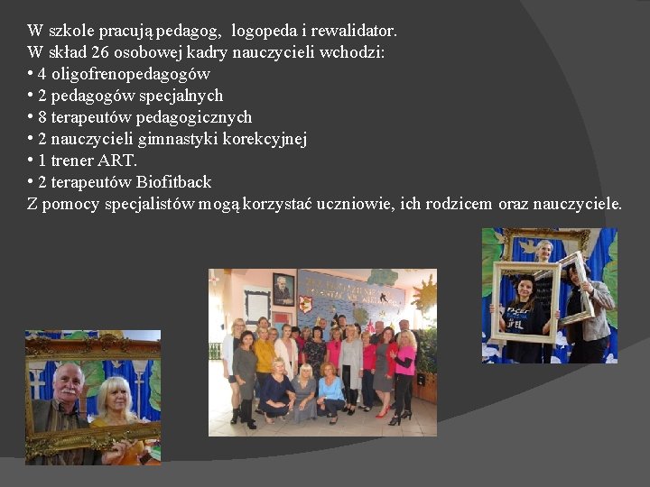 W szkole pracują pedagog, logopeda i rewalidator. W skład 26 osobowej kadry nauczycieli wchodzi: