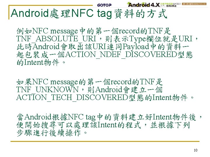 Android處理NFC tag資料的方式 例如NFC message中的第一個record的TNF是 TNF_ABSOLUTE_URI，則表示Type欄位就是URI， 此時Android會取出該URI連同Payload中的資料一 起包裝成一個ACTION_NDEF_DISCOVERED型態 的Intent物件。 如果NFC message的第一個record的TNF是 TNF_UNKNOWN，則Android會建立一個 ACTION_TECH_DISCOVERED型態的Intent物件。 當Android根據NFC tag中的資料建立好Intent物件後，