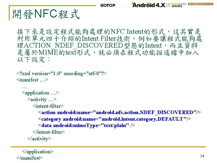 開發NFC程式 接下來是設定程式能夠處理的NFC Intent的形式，這其實是 利用單元四十介紹的Intent Filter技術。例如要讓程式能夠處 理ACTION_NDEF_DISCOVERED型態的Intent，而且資料 是屬於MIME的text形式，就必須在程式功能描述檔中加入 以下設定： <? xml version="1. 0" encoding="utf-8"? >