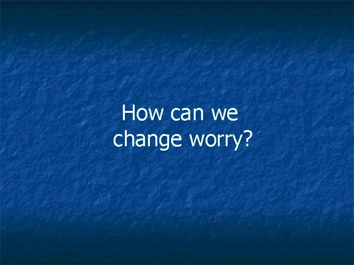 How can we change worry? 