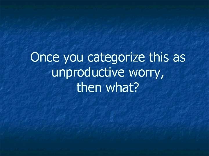 Once you categorize this as unproductive worry, then what? 